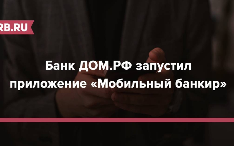Банк ДОМ.РФ запустил приложение «Мобильный банкир» 